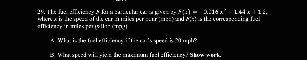 29. The fuel efficiency F for a particular car is given by F(x) = -0.016 x² + 1.44 x + 1.2,
where x is the speed of the car in miles per hour (mph) and F(x) is the corresponding fuel
efficiency in miles per gallon (mpg).
A. What is the fuel efficiency if the car's speed is 20 mph?
B. What speed will yield the maximum fuel efficiency? Show work.
