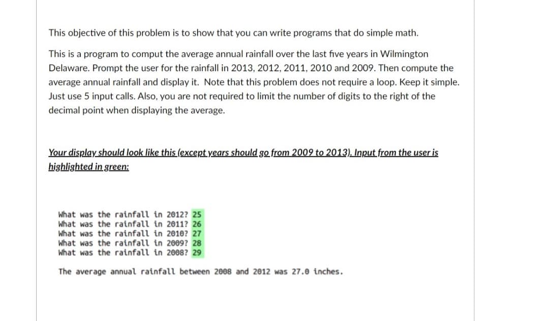 This objective of this problem is to show that you can write programs that do simple math.
This is a program to comput the average annual rainfall over the last five years in Wilmington
Delaware. Prompt the user for the rainfall in 2013, 2012, 2011, 2010 and 2009. Then compute the
average annual rainfall and display it. Note that this problem does not require a loop. Keep it simple.
Just use 5 input calls. Also, you are not required to limit the number of digits to the right of the
decimal point when displaying the average.
Your display should look like this (except years should go from 2009 to 2013). Input from the user is
highlighted in green:
What was the rainfall in 2012? 25
What was the rainfall in 2011? 26
What was the rainfall in 2010? 27
What was the rainfall in 2009? 28
What was the rainfall in 2008? 29
The average annual rainfall between 2008 and 2012 was 27.0 inches.