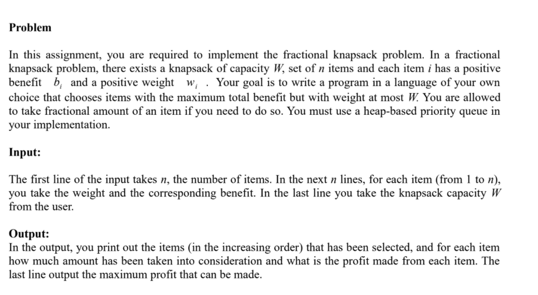 Problem
In this assignment, you are required to implement the fractional knapsack problem. In a fractional
knapsack problem, there exists a knapsack of capacity W, set of n items and each item i has a positive
benefit b, and a positive weight w, . Your goal is to write a program in a language of your own
choice that chooses items with the maximum total benefit but with weight at most W. You are allowed
to take fractional amount of an item if you need to do so. You must use a heap-based priority queue in
your implementation.
Input:
The first line of the input takes n, the number of items. In the next n lines, for each item (from 1 to n),
you take the weight and the corresponding benefit. In the last line you take the knapsack capacity W
from the user.
