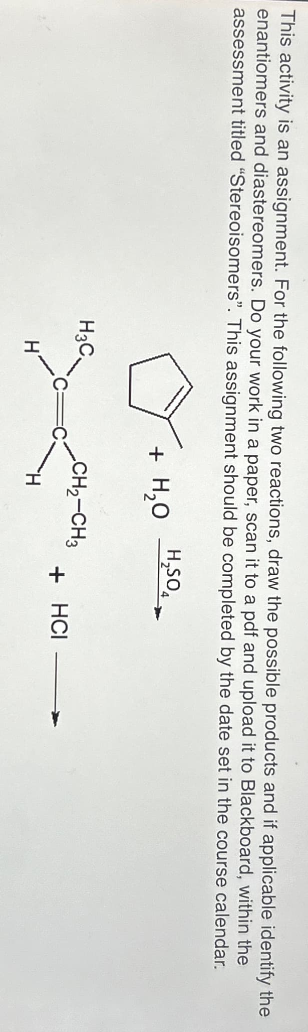 This activity is an assignment. For the following two reactions, draw the possible products and if applicable identify the
enantiomers and diastereomers. Do your work in a paper, scan it to a pdf and upload it to Blackboard, within the
assessment titled "Stereoisomers". This assignment should be completed by the date set in the course calendar.
H3C
H₂SO4
+ H₂O
CH2-CH3
H
H
+ HCI