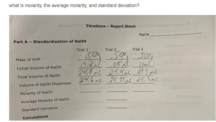 what is molarity, the average molarity, and standard deviation?
igmsa SH Titrations - Report Sheet
Name
Part A -
- Standardization of NaOH
Trial 1
Trial 2
Trial 3
చర్మా గం్యు
.05 AL
24.8AL 24.4ac 24.3 mL
24.6AL 24,35AL 24.3nc
.50
500f
Mass of KHP
Initial Volume of NaOH
Final Volume of NaOH
Volume of NAOH Dispensed
Molarity of NAOH
Average Molarity of NaOH
Standard Deviation
Calculations
