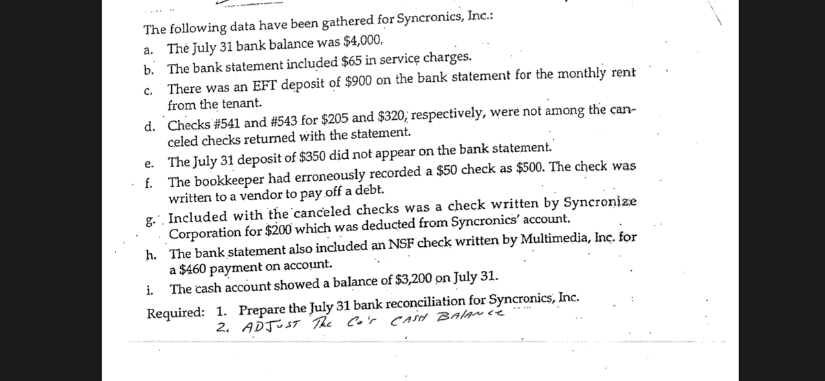 The following data have been gathered for Syncronics, Inc.:
Thė July 31 bank balance was $4,000,
b. The bank statement included $65 in servicę charges.
There was an EFT deposit of $900 on the bank statement for the monthly rent
from the tenant.
а.
с.
d. Checks #541 and #543 for $205 and $320, respectively, were not among the can-
celed checks returned with the statement.
The July 31 deposit of $350 did not appear on the bank statement.
f. The bookkeeper had erroneously recorded a $50 check as $500. The check was
written to a vendor to pay off a debt.
g.. Included with the canceled checks was a check written by Syncronize
Corporation for $200 which was deducted from Syncronics' account,
h. The bank statement also included an NSF check written by Multimedia, Inç. for
a $460 payment on account.
The cash account showed a balance of $3,200 on July 31.
е.
i.
Required: 1. Prepare the July 31 bank reconciliation for Syncronics, Inc.
2. ADJUST The Co'r CASH BAIAN ce
