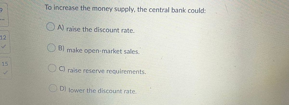 To increase the money supply, the central bank could:
O A) raise the discount rate.
12
B) make open-market sales.
15
C) raise reserve requirements.
D) lower the discount rate.
