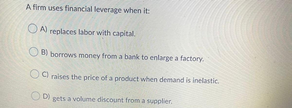 A firm uses financial leverage when it:
O A) replaces labor with capital.
O B) borrows money from a bank to enlarge a factory.
O ) raises the price of a product when demand is inelastic.
D)
O D) gets a volume discount from a supplier.
