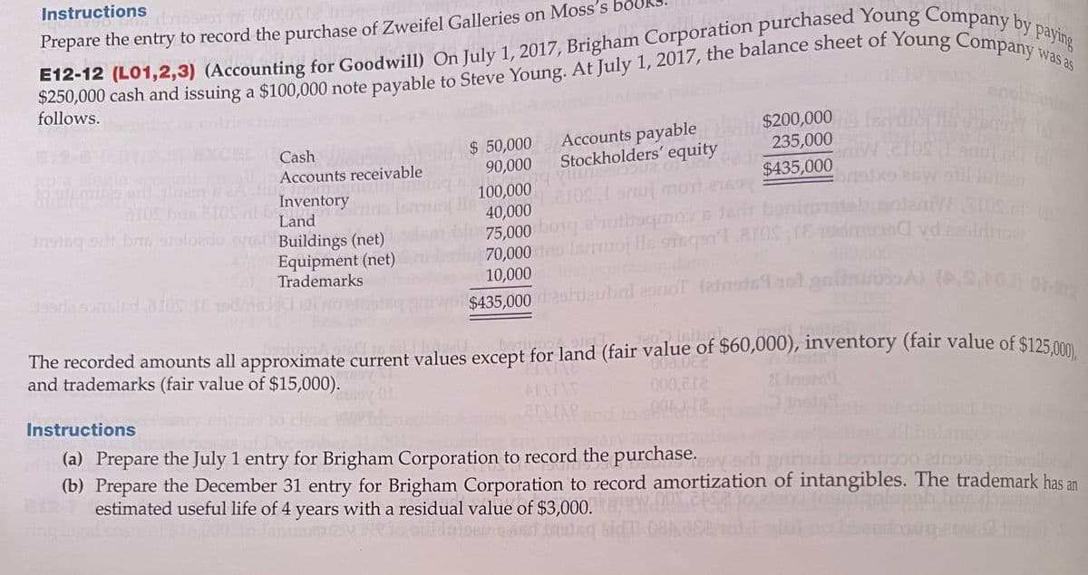 Instructions
Prepare the entry to record the purchase of Zweifel Galleries on Moss's
0,000 cash and issuing a $100,000 note payable to Steve Young. At July 1, 2017, the balance sheet of Young Compa
follows.
was as
antric
$ 50,000
90,000
Accounts payable
Stockholders' equity
$200,000
235,000 10
EXCEL
Cash
Accounts receivable
$435,000
100,000
40,000
75,000 bo1g a1otboqmos n
70,000 eo lemuoj lls 9neqsrt 81OS E
10,000
enu mon
aros bne 10S ni b
Inventory
Land
nstsg s bis sioloedo onsh Buildings (net)
Equipment (net)
Trademarks
on dat
$435,000 ashdaubal 29noT (einsicY
bo Isitug
The recorded amounts all approximate current values except for land (fair value of $60,000), inventory (fair value of $125 000
and trademarks (fair value of $15,000).
000.0
Instructions
isti
(a) Prepare the July 1 entry for Brigham Corporation to record the purchase. er gub
(b) Prepare the December 31 entry for Brigham Corporation to record amortization of intangibles. The trademark has an
estimated useful life of 4 years with a residual value of $3,000.
bidT 08A
