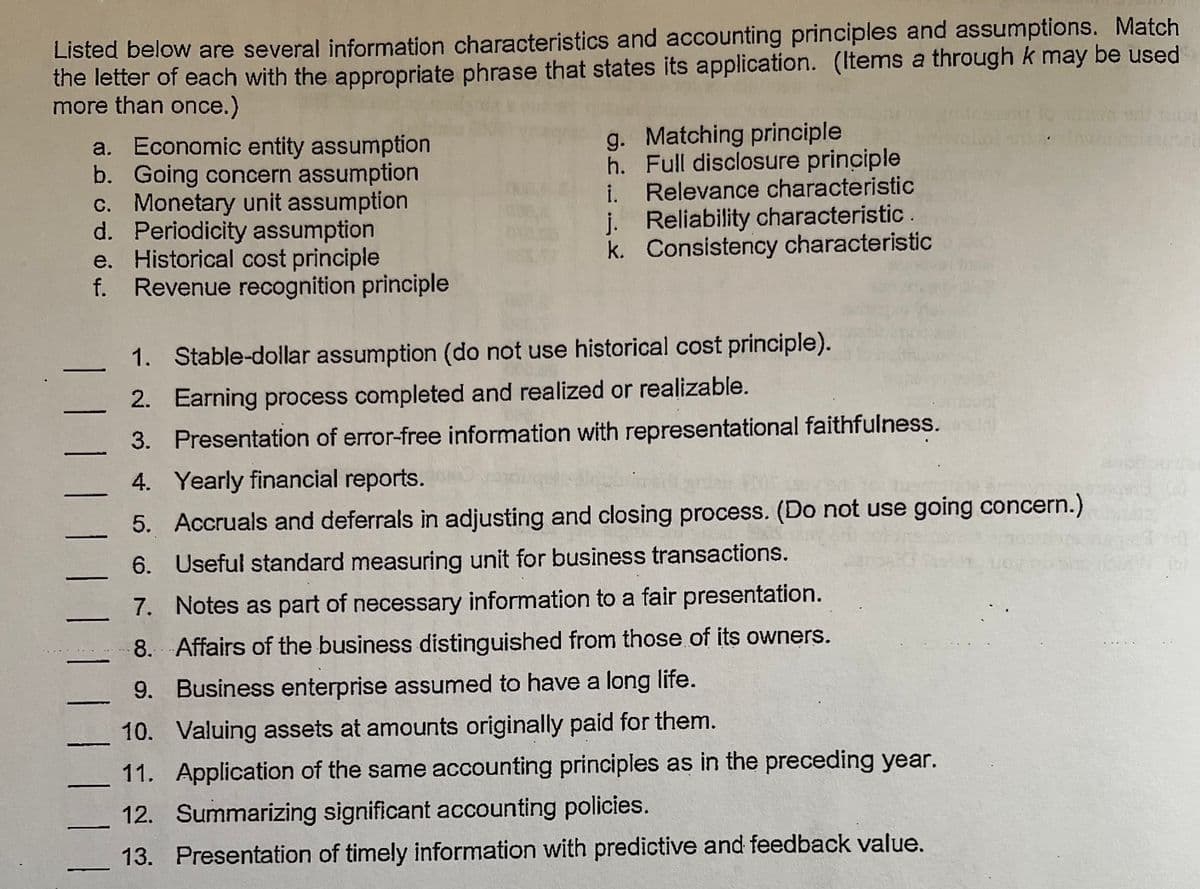 Listed below are several information characteristics and accounting principles and assumptions. Match
the letter of each with the appropriate phrase that states its application. (Items a through k may be used
more than once.)
a. Economic entity assumption
b. Going concern assumption
c. Monetary unit assumption
d. Periodicity assumption
e. Historical cost principle
f. Revenue recognition principle
g. Matching principle
h. Full disclosure principle
i. Relevance characteristic
j. Reliability characteristic.
k. Consistency characteristic
1. Stable-dollar assumption (do not use historical cost principle).
2. Earning process completed and realized or realizable.
3. Presentation of error-free information with representational faithfulness.
4. Yearly financial reports.
5. Accruals and deferrals in adjusting and closing process. (Do not use going concern.)
6. Useful standard measuring unit for business transactions.
7. Notes as part of necessary information to a fair presentation.
8. Affairs of the business distinguished from those of its owners.
9. Business enterprise assumed to have a long life.
10. Valuing assets at amounts originally paid for them.
11. Application of the same accounting principles as in the preceding year.
12. Summarizing significant accounting policies.
13. Presentation of timely information with predictive and feedback value.
