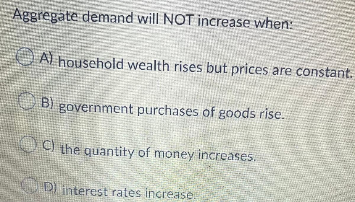 Aggregate demand will NOT increase when:
A) household wealth rises but prices are constant.
B) government purchases of goods rise.
C)
O the quantity of money increases.
D) interest rates increase.
