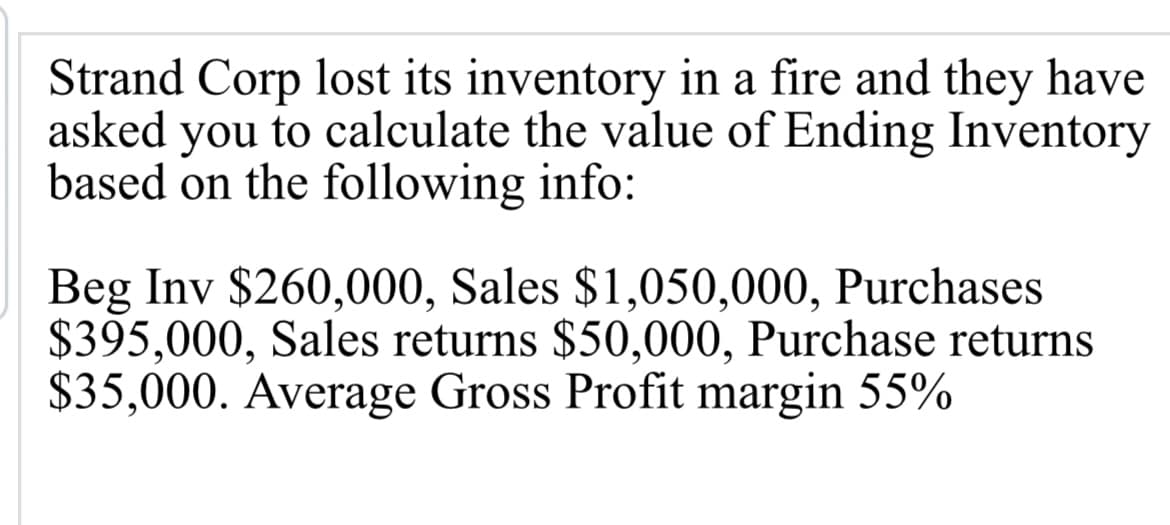 Strand Corp lost its inventory in a fire and they have
asked you to calculate the value of Ending Inventory
based on the following info:
Beg Inv $260,000, Sales $1,050,000, Purchases
$395,000, Sales returns $50,000, Purchase returns
$35,000. Average Gross Profit margin 55%

