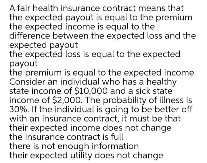 A fair health insurance contract means that
the expected payout is equal to the premium
the expected income is equal to the
difference between the expected loss and the
expected payout
the expected loss is equal to the expected
payout
the premium is equal to the expected income
Consider an individual who has a healthy
state income of $10,000 and a sick state
income of $2,000. The probability of illness is
30%. If the individual is going to be better off
with an insurance contract, it must be that
their expected income does not change
the insurance contract is full
there is not enough information
their expected utility does not change
