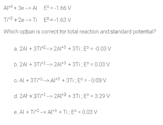 Al+3 + 3e --> Al E° = -1.66 V
Tit2 + 2e -> Ti E° = -1.63 V
Which option is correct for total reaction and standard potential?
a. 2AI + 3TI+2-> 2AI+3 + 3Ti; EO = -0.03 V
b. 2AI + 3TI+2 -> 2AI+3 + 3Ti; E° = 0.03 V
C. Al + 3TI+2-> Al+3 + 3Ti; E° = - 0.03 V
d. 2AI + 3Ti+2 --> 2AI*3 + 3Ti ; E° = 3.29 V
e. Al + Tit2 --> Al+3 + Ti; E° = 0.03 V
