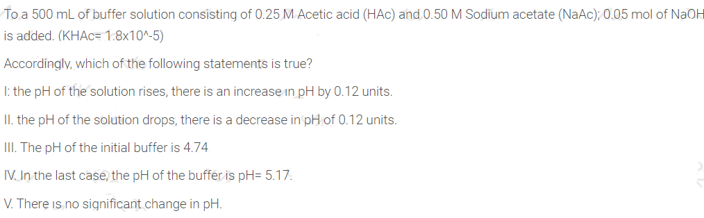 To a 500 mL of buffer solution consisting of 0.25 M Acetic acid (HAC) and 0.50M Sodium acetate (NaAc); 0.05 mol of NaOH
is added. (KHAC= 1.8x10^-5)
Accordingly, which of the following statements is true?
I: the pH of the solution rises, there is an increase in pH by 0.12 units.
II. the pH of the solution drops, there is a decrease in pH of 0.12 units.
III. The pH of the initial buffer is 4.74
IV. In the last case, the pH of the buffer is pH= 5.17.
V. There is no significant change in pH.
