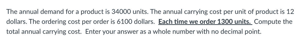 The annual demand for a product is 34000 units. The annual carrying cost per unit of product is 12
dollars. The ordering cost per order is 6100 dollars. Each time we order 1300 units. Compute the
total annual carrying cost. Enter your answer as a whole number with no decimal point.
