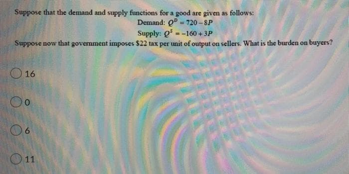 Suppose that the demand and supply functions for a good are given as follows:
Demand: Q = 720-SP
Supply: Q-160 +3P
Suppose now that government imposes $22 tax per unit of output on sellers. What is the burden on buyers?
16
0
6
11