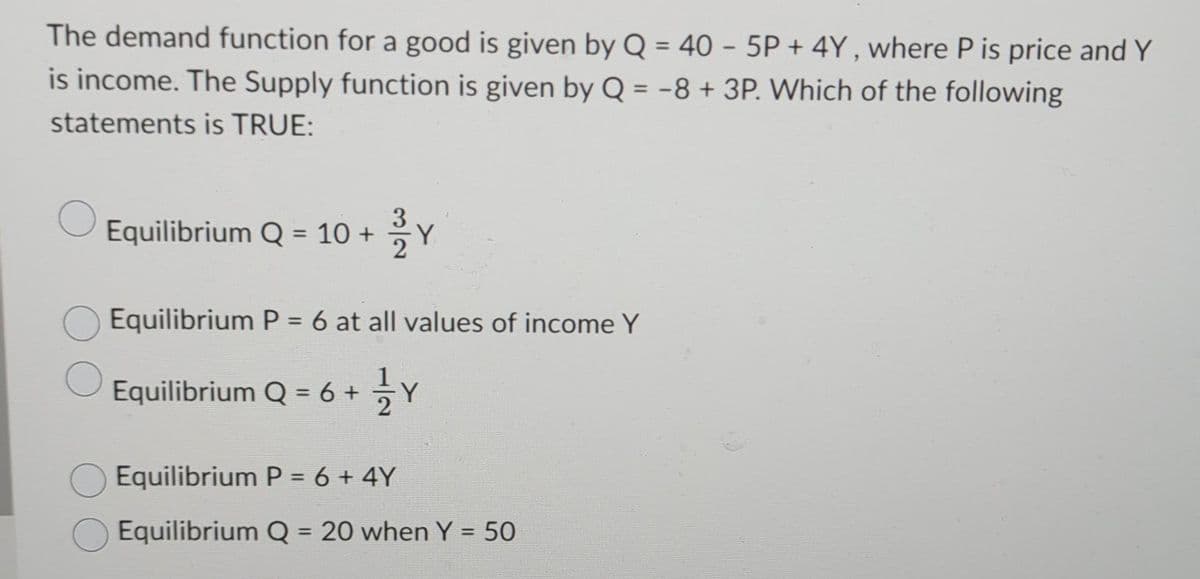 The demand function for a good is given by Q = 40 - 5P+4Y, where P is price and Y
is income. The Supply function is given by Q = -8 + 3P. Which of the following
statements is TRUE:
Equilibrium Q = 10 +
22Y
Equilibrium P = 6 at all values of income Y
Equilibrium Q = 6 + 1⁄2 Y
Equilibrium P = 6 + 4Y
Equilibrium Q = 20 when Y = 50