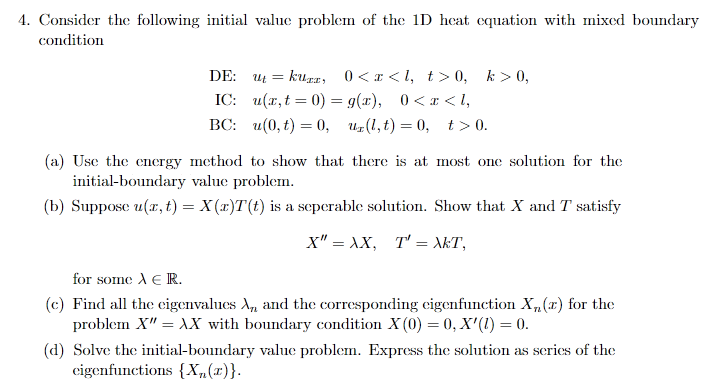 4. Consider the following initial value problem of the 1D heat equation with mixed boundary
condition
kuga, 0<x <I, t>0, k > 0,
IC: u(x, t = 0) = 9(x), 0<x < I,
ВС: и(0, t) — 0, и.(1,t) — 0, t>0.
DE: ut =
(a) Use the energy method to show that there is at most one solution for the
initial-boundary value problem.
(b) Suppose u(x, t) = X (x)T(t) is a seperable solution. Show that X and T satisfy
X" = XX, T' = \kT,
for some A E R.
(c) Find all the cigenvalues A, and the corresponding eigenfunction X, (r) for the
problem X" = XX with boundary condition X (0) = 0, X'(1) = 0.
(d) Solve the initial-boundary value problem. Express the solution as series of the
eigenfunctions {X„(x)}.
