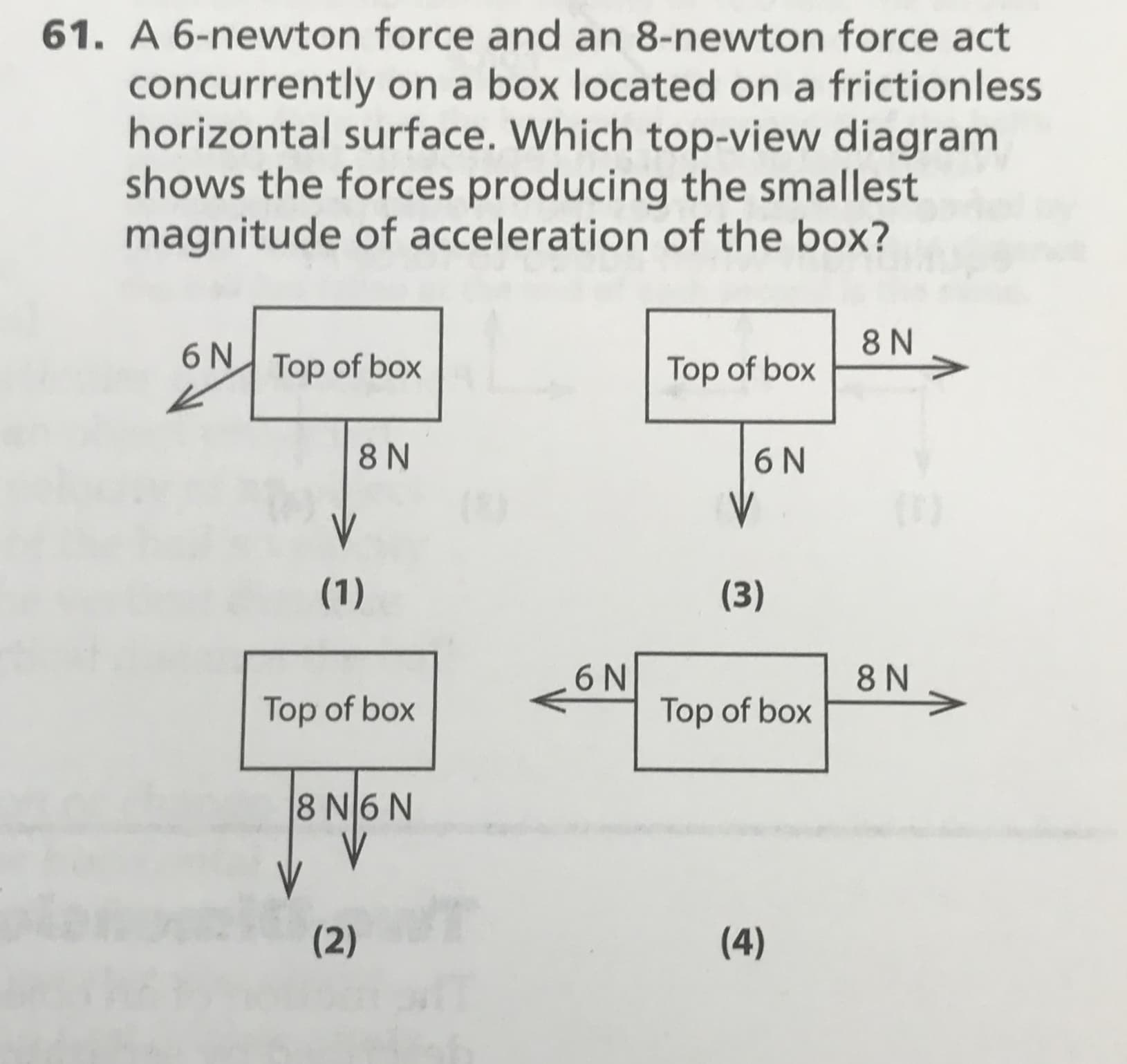 61. A 6-newton force and an 8-newton force act
concurrently on a box located on a frictionless
horizontal surface. Which top-view diagram
shows the forces producing the smallest
magnitude of acceleration of the box?
8 N
6 N
Top of box
Top of box
8 N
6N
V
(1)
(3)
6N
Top of box
8 N
Top of box
8 N6 N
(2)
(4)
IN
