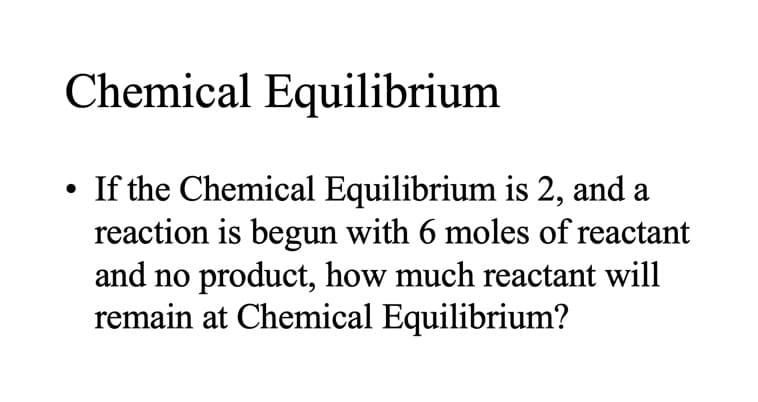 Chemical Equilibrium
If the Chemical Equilibrium is 2, and a
reaction is begun with 6 moles of reactant
and no product, how much reactant will
remain at Chemical Equilibrium?
