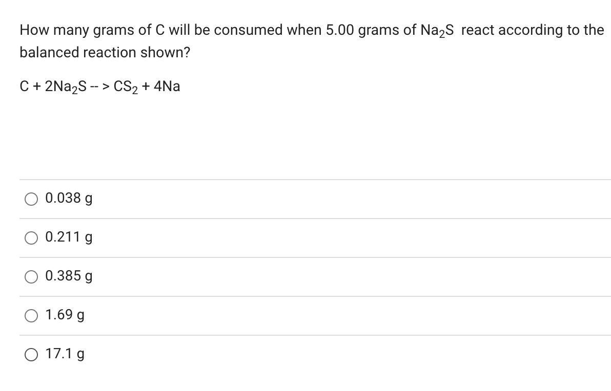How many grams of C will be consumed when 5.00 grams of Na2S react according to the
balanced reaction shown?
C + 2Na2S -- > CS2 + 4Na
O 0.038 g
0.211 g
0.385 g
1.69 g
O 17.1 g
