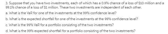 3. Suppose that you have two investments, each of which has a 0.9% chance of a loss of S10 million and a
99.1% chance of a loss of $1 million. These two investments are independent of each other.
a. What is the VaR for one of the investments at the 99% confidence level?
b. What is the expected shortfall for one of the investments at the 99% confidence level?
c. What is the 99% VaR for a portfolio consisting of the two investments?
d. What is the 99% expected shortfall for a portfolio consisting of the two investments?
