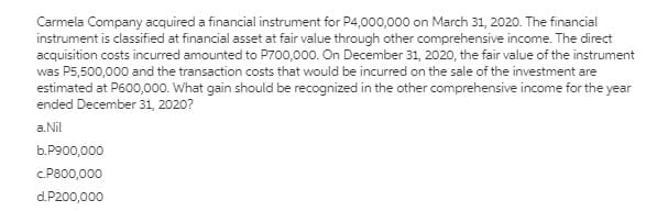 Carmela Company acquired a financial instrument for P4,000,000 on March 31, 2020. The financial
instrument is classified at financial asset at fair value through other comprehensive income. The direct
acquisition costs incurred amounted to P700,000. On December 31, 2020, the fair value of the instrument
was P5,500,000 and the transaction costs that would be incurred on the sale of the investment are
estimated at P600,000. What gain should be recognized in the other comprehensive income for the year
ended December 31, 2020?
a.Nil
b.P900,000
c.P800,000
d.P200,000
