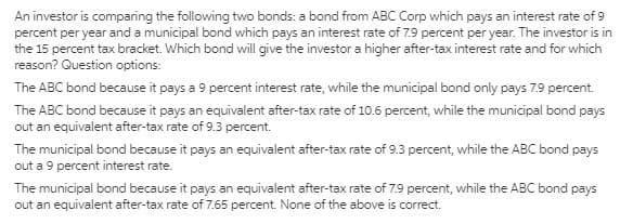An investor is comparing the following two bonds: a bond from ABC Corp which pays an interest rate of 9
percent per year and a municipal bond which pays an interest rate of 7.9 percent per year. The investor is in
the 15 percent tax bracket. Which bond will give the investor a higher after-tax interest rate and for which
reason? Question options:
The ABC bond because it pays a 9 percent interest rate, while the municipal bond only pays 7.9 percent.
The ABC bond because it pays an equivalent after-tax rate of 10.6 percent, while the municipal bond pays
out an equivalent after-tax rate of 9.3 percent.
The municipal bond because it pays an equivalent after-tax rate of 9.3 percent, while the ABC bond pays
out a 9 percent interest rate.
The municipal bond because it pays an equivalent after-tax rate of 7.9 percent, while the ABC bond pays
out an equivalent after-tax rate of 7.65 percent. None of the above is correct.
