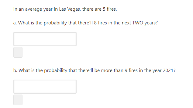 In an average year in Las Vegas, there are 5 fires.
a. What is the probability that there'll 8 fires in the next TWO years?
b. What is the probability that there'll be more than 9 fires in the year 2021?
