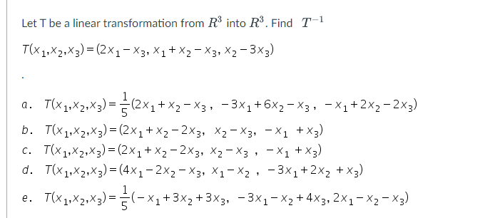 Let T be a linear transformation from R³ into R³. Find T-1
T(x1x₂x3) = (2x1-X3, X₁ + X₂ X3, X2-3X3)
T(X₁₁X₁₁X3) = (2x₁+x₂ −X3, −3x₁+6x₂−x3, −X₁+2×₂-2x3)
b. T(x1x2x3) = (2x₁ + x₂ -2X3, X₂-X3, X1 + X3)
c. T(x₁,x₂₁x3) = (2x₁ + x₂ -2X3, X₂-X3, -X₁ + X3)
d. T(x1,x2x3) = (4x₁-2×₂-X3, X₁-X₂, −3x₁+2x₂ + x3)
T(X₁, X₂2₁×3) = (-x₁ + 3x₂ + 3x3, −3x₁-x₂ + 4x3,2x₁ − ×2 −X3)
a.
e.