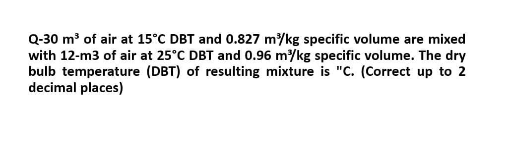 Q-30 m³ of air at 15°C DBT and 0.827 m³/kg specific volume are mixed
with 12-m3 of air at 25°C DBT and 0.96 m³/kg specific volume. The dry
bulb temperature (DBT) of resulting mixture is "C. (Correct up to 2
decimal places)