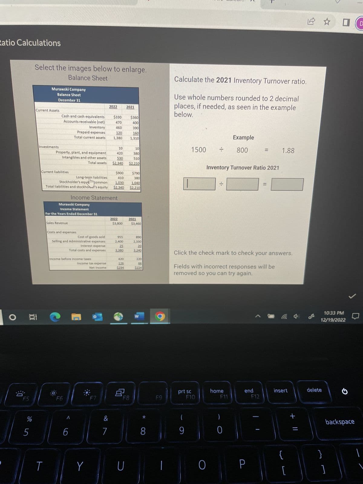 Ratio Calculations
O
0
F5
%
5
Select the images below to enlarge.
Balance Sheet
Murawski Company
Balance Sheet
December 31
Current Assets
Investments
T
Cash and cash equivalents
Accounts receivable (net)
Current liabilities
Property, plant, and equipment
Intangibles and other assets
Total assets
Sales Revenue
Inventory
Prepaid expenses
Total current assets
Murawski Company
Income Statement
For the Years Ended December 31
$900
410
Long-term liabilities
Stockholder's equamcommon
1.030
Total liabilities and stockholer's equity $2.340
Costs and expenses
Cost of goods sold
Selling and Administrative expenses
Interest expense
Total costs and expenses
F6
Income before income taxes
A
6
Income Statement
Income tax expense
Net Income
Y
F7
2022
&
$330
470
460
120
1,380
7
10
420
530
$2.340
2022
$3,800
955
2,400
25
3,380
420
126
$294
8
2021
U
$360
Mila
400
390
160
1,310
10
380
510
$2,210
F8
$790
380
1,040
$2,210
2021
$3,460
890
2,330
20
3,240
220
66
$154
W
*
8
F9
Calculate the 2021 Inventory Turnover ratio.
Use whole numbers rounded to 2 decimal
places, if needed, as seen in the example
below.
prt sc
1500 7
(
9
F10
O
-1.
=
Inventory Turnover Ratio 2021
Click the check mark to check your answers.
Fields with incorrect responses will be
removed so you can try again.
home
<
F11
Example
800
0
end
P
= 1.88
F12
-
=
insert
{
1
+ 11
=
10:33 PM
12/19/2022
delete
}
G
backspace
]
D