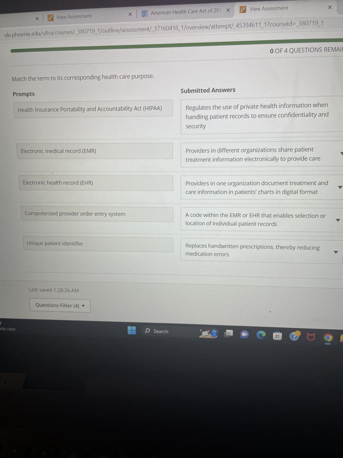 X
Prompts
View Assessment
stly clear
vle.phoenix.edu/ultra/courses/_380719_1/outline/assessment/_37160416_1/overview/attempt/_45394611_1?courseld=_380719_1
Match the term to its corresponding health care purpose.
Electronic medical record (EMR)
Health Insurance Portability and Accountability Act (HIPAA)
Electronic health record (EHR)
Computerized provider order entry system
X
Unique patient identifier
American Health Care Act of 201 X
Last saved 1:28:26 AM
Questions Filter (4)
O Search
View Assessment
Submitted Answers
0 OF 4 QUESTIONS REMAIN
Regulates the use of private health information when
handling patient records to ensure confidentiality and
security
Providers in different organizations share patient
treatment information electronically to provide care
X
Providers in one organization document treatment and
care information in patients' charts in digital format
A code within the EMR or EHR that enables selection or
location of individual patient records
Replaces handwritten prescriptions, thereby reducing
medication errors
□