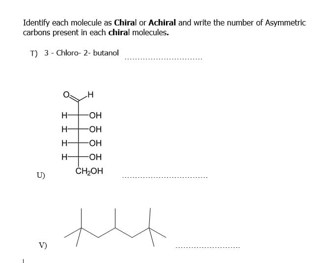 Identify each molecule as Chiral or Achiral and write the number of Asymmetric
carbons present in each chiral molecules.
T) 3 - Chloro- 2- butanol
H-
-HO-
H-
-HO-
H-
-HO-
H-
-OH
ČH2OH
U)
V)
