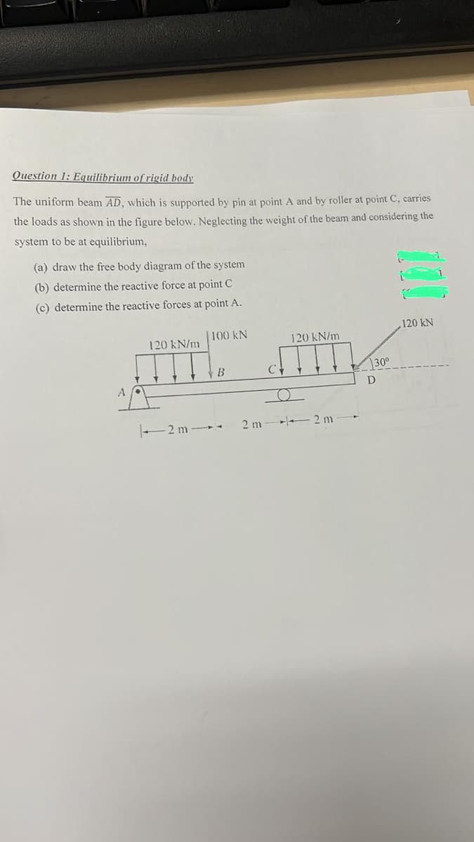 Question 1: Equilibrium of rigid body
The uniform beam AD, which is supported by pin at point A and by roller at point C, carries
the loads as shown in the figure below. Neglecting the weight of the beam and considering the
system to be at equilibrium,
(a) draw the free body diagram of the system
(b) determine the reactive force at point C
(c) determine the reactive forces at point A.
120 kN/m
-2m-
100 KN
B
2 m
C +
120 kN/m
o
2m
30⁰
D
120 kN