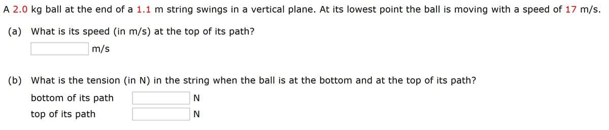 A 2.0 kg ball at the end of a 1.1 m string swings in a vertical plane. At its lowest point the ball is moving with a speed of 17 m/s.
(a) What is its speed (in m/s) at the top of its path?
m/s
(b) What is the tension (in N) in the string when the ball is at the bottom and at the top of its path?
bottom of its path
N
top of its path
N
