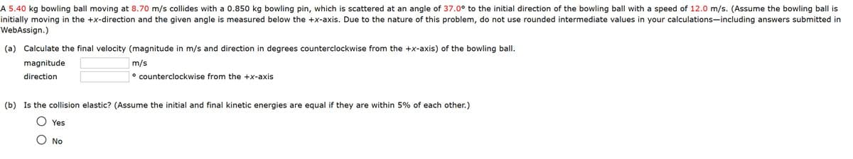 A 5.40 kg bowling ball moving at 8.70 m/s collides with a 0.850 kg bowling pin, which is scattered at an angle of 37.0° to the initial direction of the bowling ball with a speed of 12.0 m/s. (Assume the bowling ball is
initially moving in the +x-direction and the given angle is measured below the +x-axis. Due to the nature of this problem, do not use rounded intermediate values in your calculations-including answers submitted in
WebAssign.)
(a) Calculate the final velocity (magnitude in m/s and direction in degrees counterclockwise from the +x-axis) of the bowling ball.
magnitude
m/s
direction
° counterclockwise from the +x-axis
(b) Is the collision elastic? (Assume the initial and final kinetic energies are equal if they are within 5% of each other.)
Yes
O No
