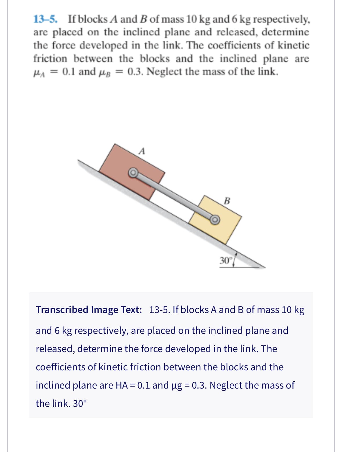 13-5. If blocks A and B of mass 10 kg and 6 kg respectively,
are placed on the inclined plane and released, determine
the force developed in the link. The coefficients of kinetic
friction between the blocks and the inclined plane are
MA = 0.1 and μg = 0.3. Neglect the mass of the link.
A
B
30°
Transcribed Image Text: 13-5. If blocks A and B of mass 10 kg
and 6 kg respectively, are placed on the inclined plane and
released, determine the force developed in the link. The
coefficients of kinetic friction between the blocks and the
inclined plane are HA = 0.1 and µg = 0.3. Neglect the mass of
the link. 30°
