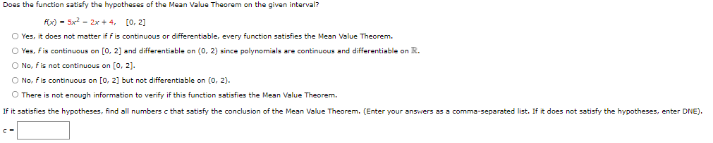 Does the function satisfy the hypotheses of the Mean Value Theorem on the given interval?
f(x) = 5x - 2x + 4, [0, 2]
O Yes, it does not matter if f is continuous or differentiable, every function satisfies the Mean Value Theorem.
O Yes, fis continuous on [0, 2] and differentiable on (0, 2) since polynomials are continuous and differentiable on R.
O No, fis not continuous on [0, 2].
O No, f is continuous on [0, 2] but not differentiable on (0, 2).
O There is not enough information to verify if this function satisfies the Mean Value Theorem.
If it satisfies the hypotheses, find all numbers c that satisfy the conclusion of the Mean Value Theorem. (Enter your answers as a comma-separated list. If it does not satisfy the hypotheses, enter DNE).
