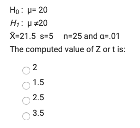 Ho: p= 20
H1: H #20
X=21.5 s=5 n=25 and a=.01
The computed value of Z or t is:
2
1.5
2.5
3.5
