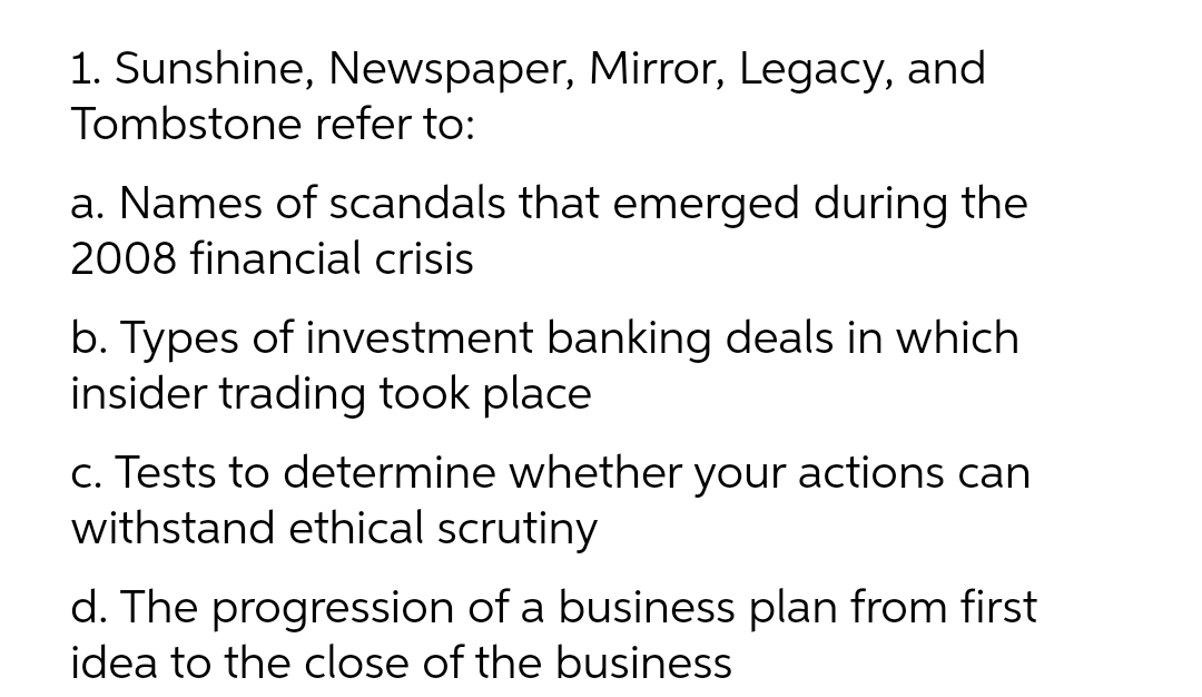 1. Sunshine, Newspaper, Mirror, Legacy, and
Tombstone refer to:
a. Names of scandals that emerged during the
2008 financial crisis
b. Types of investment banking deals in which
insider trading took place
c. Tests to determine whether your actions can
withstand ethical scrutiny
d. The progression of a business plan from first
idea to the close of the business
