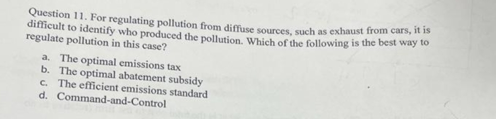 Question 11. For regulating pollution from diffuse sources, such as exhaust from ca to
difficult to identify who produced the pollution. Which of the following is the best way to
regulate pollution in this case?
a. The optimal emissions tax
b. The optimal abatement subsidy
C. The efficient emissions standard
d. Command-and-Control
