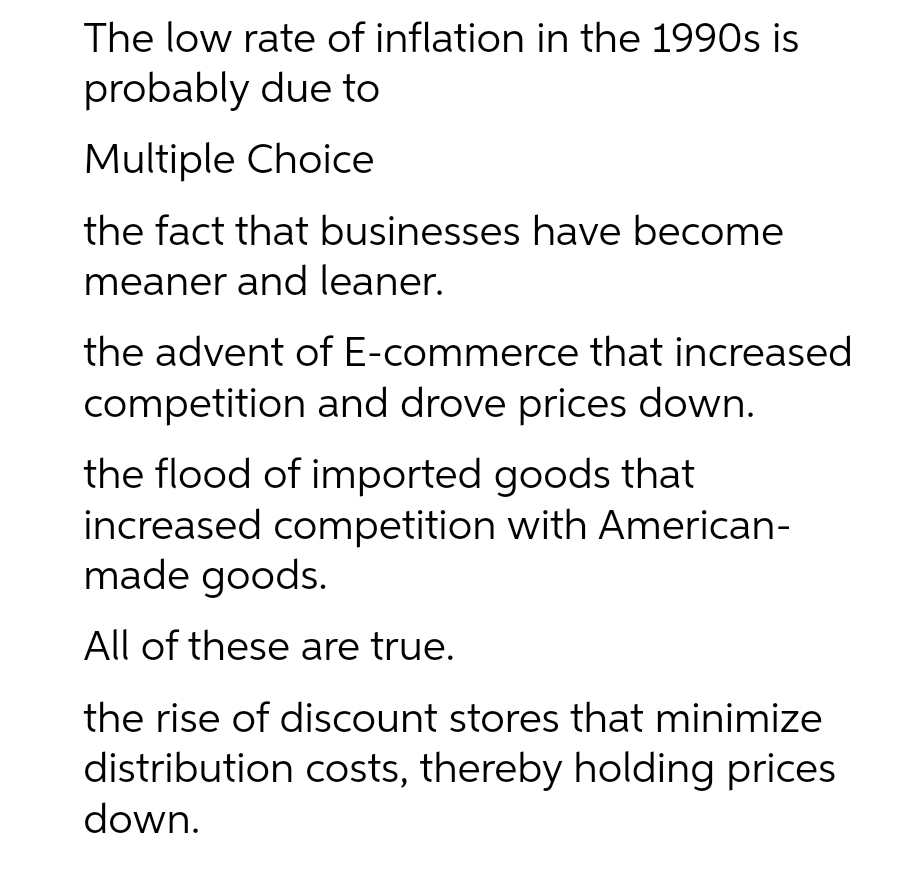 The low rate of inflation in the 1990s is
probably due to
Multiple Choice
the fact that businesses have become
meaner and leaner.
the advent of E-commerce that increased
competition and drove prices down.
the flood of imported goods that
increased competition with American-
made goods.
All of these are true.
the rise of discount stores that minimize
distribution costs, thereby holding prices
down.

