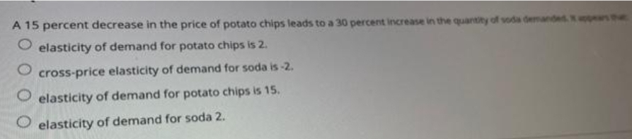 A 15 percent decrease in the price of potato chips leads to a 30 percent increase in the quantity of soda demandes ppers the
O elasticity of demand for potato chips is 2.
cross-price elasticity of demand for soda is-2.
O elasticity of demand for potato chips is 15.
O elasticity of demand for soda 2.
