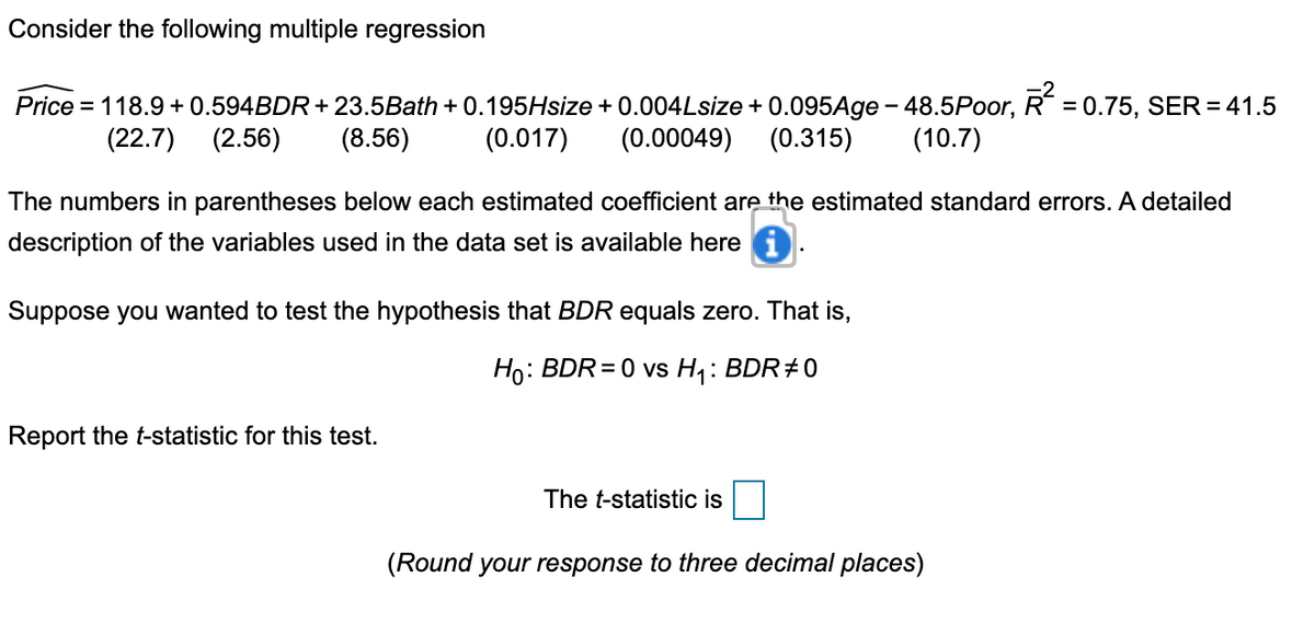Consider the following multiple regression
= 0.75, SER = 41.5
Price = 118.9 + 0.594BDR + 23.5Bath + 0.195Hsize + 0.004Lsize + 0.095Age - 48.5Poor,
(0.017)
(22.7)
(2.56)
(8.56)
(0.00049)
(0.315)
(10.7)
The numbers in parentheses below each estimated coefficient are the estimated standard errors. A detailed
description of the variables used in the data set is available here
Suppose you wanted to test the hypothesis that BDR equals zero. That is,
Ho:
: BDR=0 vs H: BDR÷0
Report the t-statistic for this test.
The t-statistic is
(Round your response to three decimal places)
