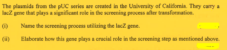 The plasmids from the pUC series are created in the University of California. They carry a
lacz gene that plays a significant role in the screening process after transformation.
(i)
Name the screening process utilizing the lacZ gene.
(ii)
Elaborate how this gene plays a crucial role in the screening step as mentioned above.