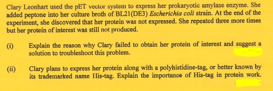 Clary Leonhart used the pET vector system to express her prokaryotic amylase enzyme. She
added peptone into her culture broth of BL21 (DE3) Escherichia coli strain. At the end of the
experiment, she discovered that her protein was not expressed. She repeated three more times
but her protein of interest was still not produced.
(i)
(ii)
Explain the reason why Clary failed to obtain her protein of interest and suggest a
solution to troubleshoot this problem.
Clary plans to express her protein along with a polyhistidine-tag, or better known by
its trademarked name IIis-tag. Explain the importance of His-tag in protein work.