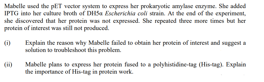 Mabelle used the pET vector system to express her prokaryotic amylase enzyme. She added
IPTG into her culture broth of DH5a Escherichia coli strain. At the end of the experiment,
she discovered that her protein was not expressed. She repeated three more times but her
protein of interest was still not produced.
(i)
(ii)
Explain the reason why Mabelle failed to obtain her protein of interest and suggest a
solution to troubleshoot this problem.
Mabelle plans to express her protein fused to a polyhistidine-tag (His-tag). Explain
the importance of His-tag in protein work.