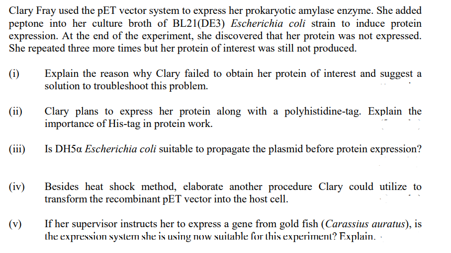 Clary Fray used the pET vector system to express her prokaryotic amylase enzyme. She added
peptone into her culture broth of BL21(DE3) Escherichia coli strain to induce protein
expression. At the end of the experiment, she discovered that her protein was not expressed.
She repeated three more times but her protein of interest was still not produced.
(i)
(ii)
(iii)
(iv)
(v)
Explain the reason why Clary failed to obtain her protein of interest and suggest a
solution to troubleshoot this problem.
Clary plans to express her protein along with a polyhistidine-tag. Explain the
importance of His-tag in protein work.
Is DH5a Escherichia coli suitable to propagate the plasmid before protein expression?
Besides heat shock method, elaborate another procedure Clary could utilize to
transform the recombinant pET vector into the host cell.
If her supervisor instructs her to express a gene from gold fish (Carassius auratus), is
the expression system she is using now suitable for this experiment? Explain.
