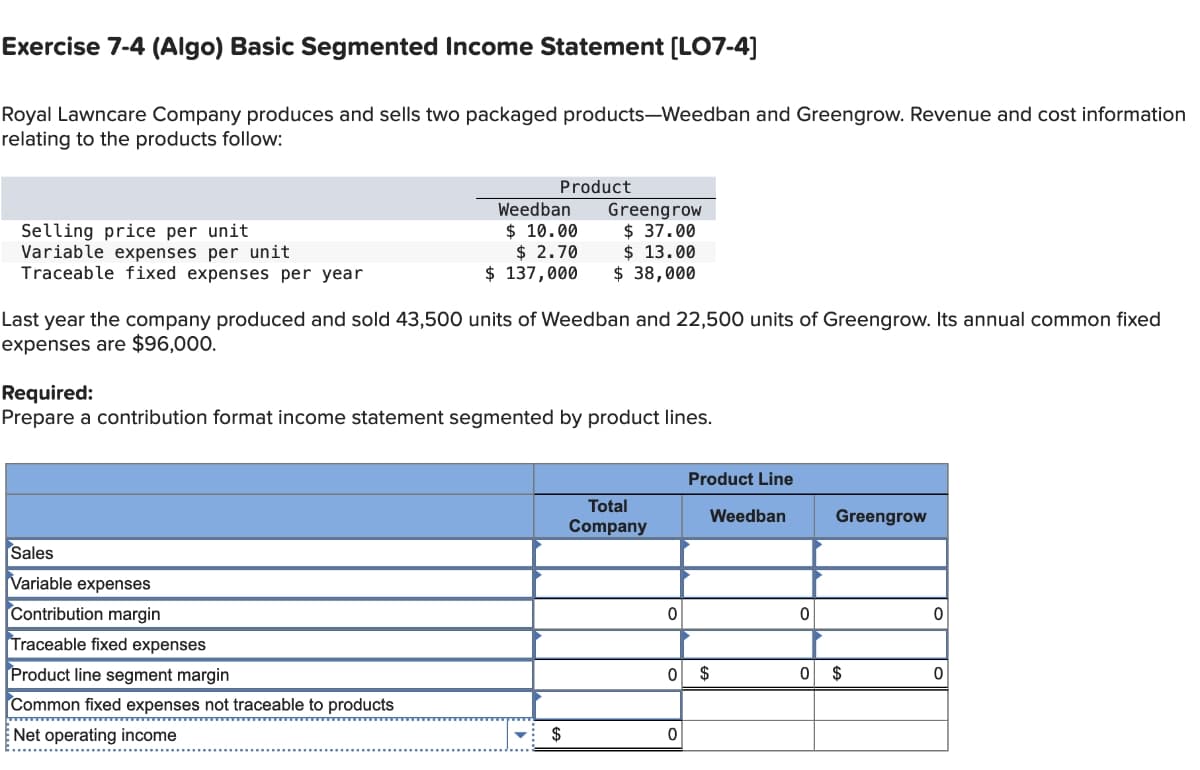 Exercise 7-4 (Algo) Basic Segmented Income Statement [LO7-4]
Royal Lawncare Company produces and sells two packaged products-Weedban and Greengrow. Revenue and cost information
relating to the products follow:
Selling price per unit
Variable expenses per unit
Traceable fixed expenses per year
Product
Greengrow
Weedban
$ 10.00 $ 37.00
$ 2.70
$ 137,000
$ 13.00
$ 38,000
Last year the company produced and sold 43,500 units of Weedban and 22,500 units of Greengrow. Its annual common fixed
expenses are $96,000.
Required:
Prepare a contribution format income statement segmented by product lines.
Sales
Variable expenses
Contribution margin
Traceable fixed expenses
Product line segment margin
Common fixed expenses not traceable to products
Net operating income
Product Line
Total
Company
Weedban
Greengrow
0
0
0
0 $
0 $
0
$
0