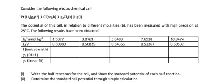 Consider the following electrochemical cell:
Pt|H,(8,p°)|HCI(aq,b)|Hg.Cl,(s)|Hg()
The potential of this cell, in relation to different molalities (b), has been measured with high precision at
25°C. The following results have been obtained:
b/mmol.kg
E/V
I (ionic strength)
Y: (DHLL)
|Y: (linear fit)
1.6077
3.0769
5.0403
7.6938
10.9474
0.60080
0.56825
0.54366
0.52267
0.50532
(i)
Write the half-reactions for the cell, and show the standard potential of each half-reaction.
(ii)
Determine the standard cell potential through simple calculation.
