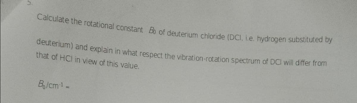 Calculate the rotational constant Bo of deuterium chloride (DCI, i.e. hydrogen substituted by
Calculate the rotational constant Ba of deuterium chloride (DCI, i.e. hydrogen substituted
deutenum) and explain in what respect the vibration-rotation spectrum of DCI will differ from
that of HCl in view of this value.
Bg/cm1
5.
