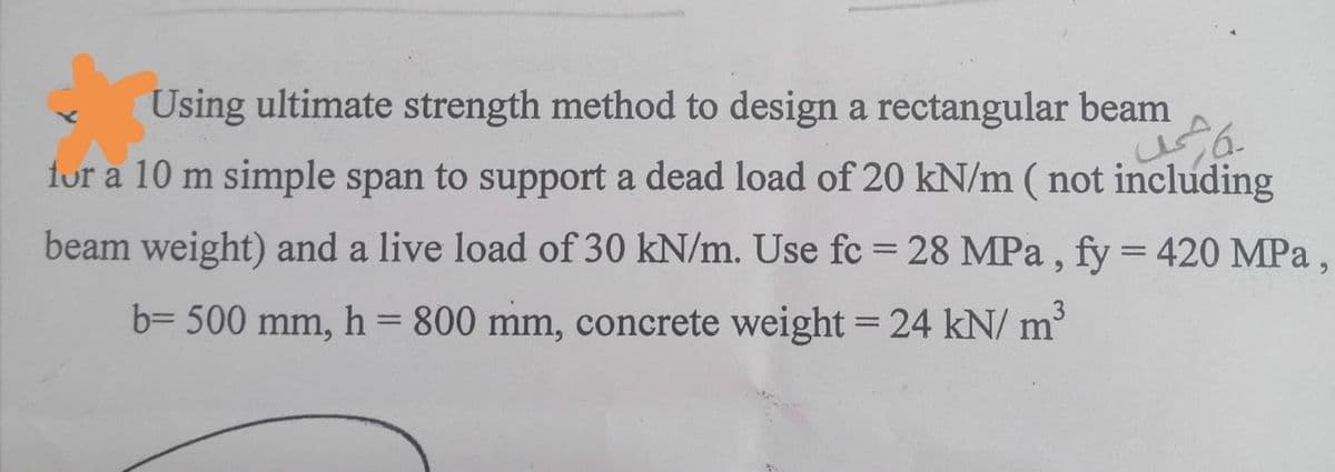 Using ultimate strength method to design a rectangular beam
for a 10 m simple span to support a dead load of 20 kN/m (not including
beam weight) and a live load of 30 kN/m. Use fc = 28 MPa, fy = 420 MPa,
b= 500 mm, h = 800 mm, concrete weight = 24 kN/m²³
شد